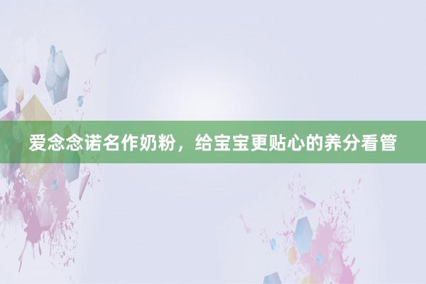 爱念念诺名作奶粉，给宝宝更贴心的养分看管